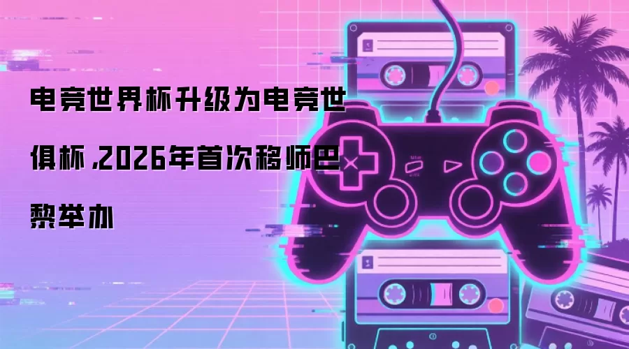 电竞世界杯升级为电竞世俱杯,2026年首次移师巴黎举办