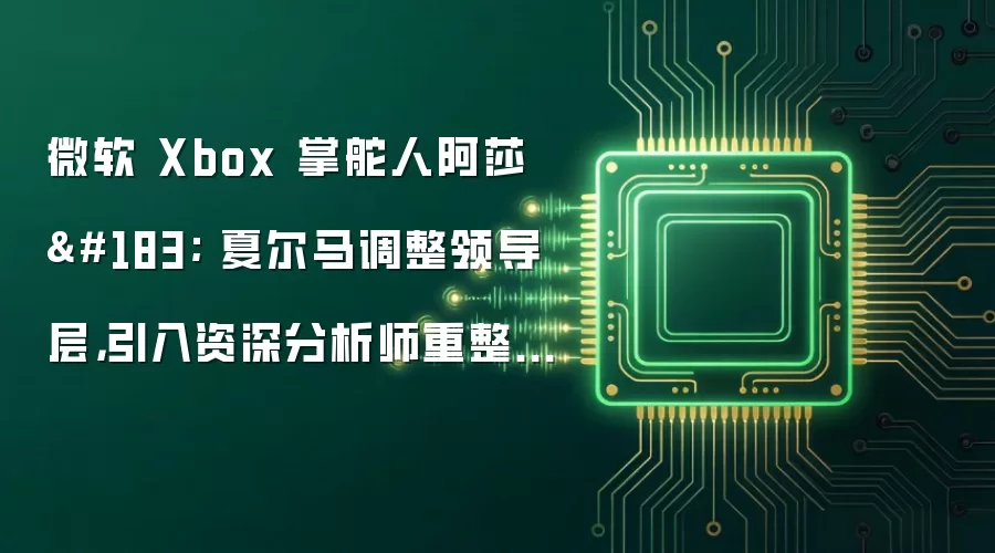 微软 Xbox 掌舵人阿莎 · 夏尔马调整领导层,引入资深分析师重整游戏机业务