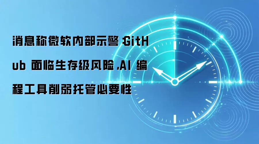 消息称微软内部示警：GitHub 面临生存级风险，AI 编程工具削弱托管必要性