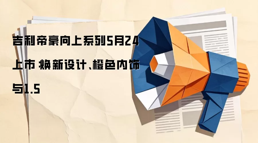 吉利帝豪向上系列5月24上市：焕新设计、橙色内饰与1.5
