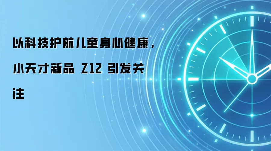以科技护航儿童身心健康，小天才新品 Z12 引发关注