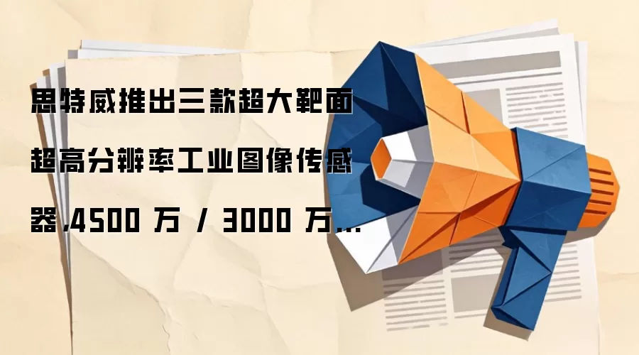 思特威推出三款超大靶面超高分辨率工业图像传感器,4500 万 / 3000 万 / 2000 万像素