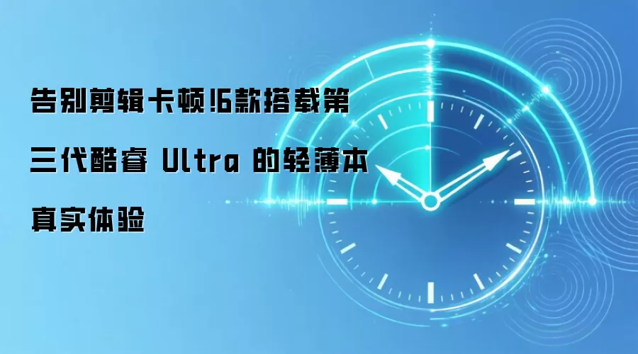 告别剪辑卡顿！6款搭载第三代酷睿 Ultra 的轻薄本真实体验