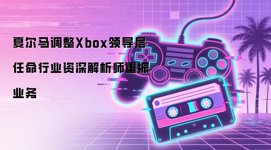 夏尔马调整Xbox领导层 任命行业资深解析师重振业务