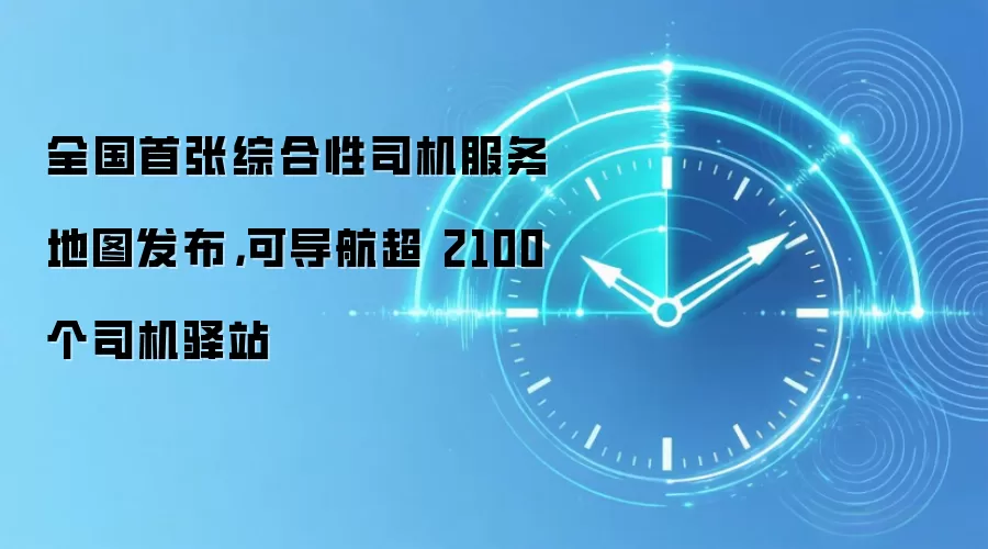 全国首张综合性司机服务地图发布,可导航超 2100 个司机驿站