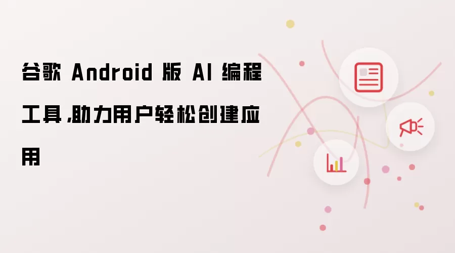 谷歌 Android 版 AI 编程工具,助力用户轻松创建应用