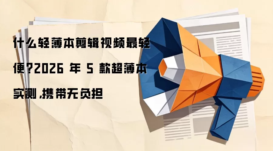 什么轻薄本剪辑视频最轻便?2026 年 5 款超薄本实测,携带无负担