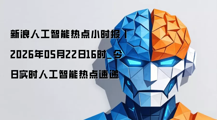 新浪人工智能热点小时报丨2026年05月22日16时_今日实时人工智能热点速递