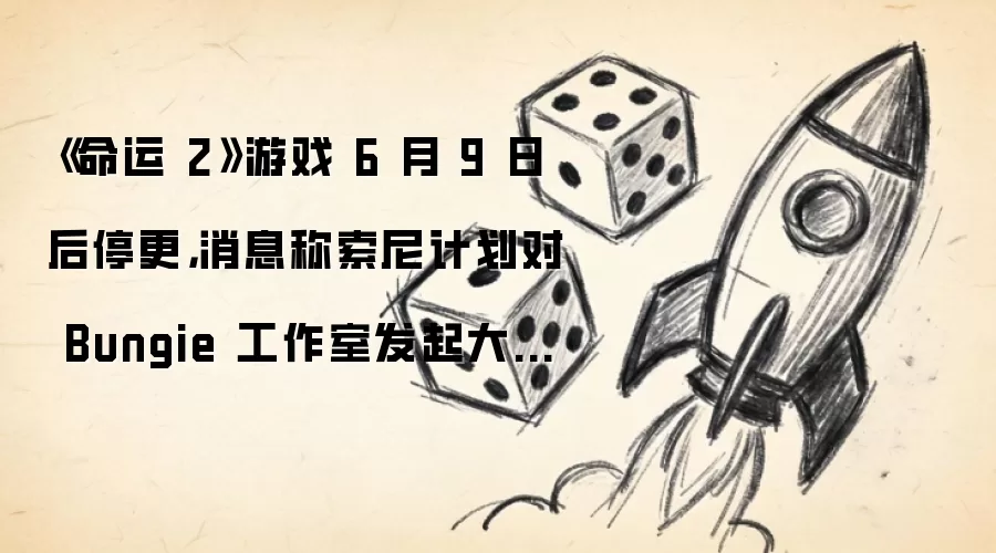 《命运 2》游戏 6 月 9 日后停更，消息称索尼计划对 Bungie 工作室发起大规模裁员