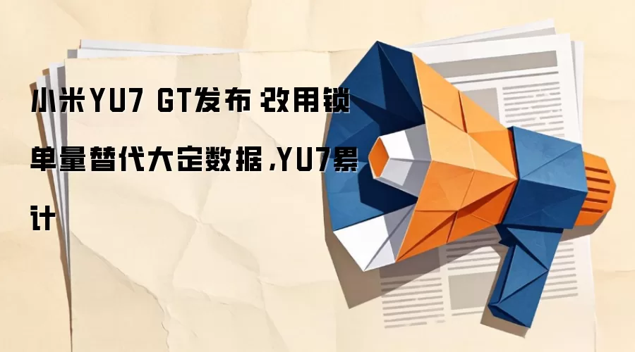 小米YU7 GT发布:改用锁单量替代大定数据,YU7累计