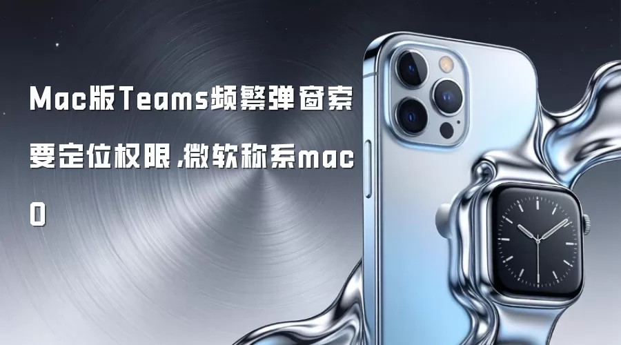 Mac版Teams频繁弹窗索要定位权限,微软称系macO