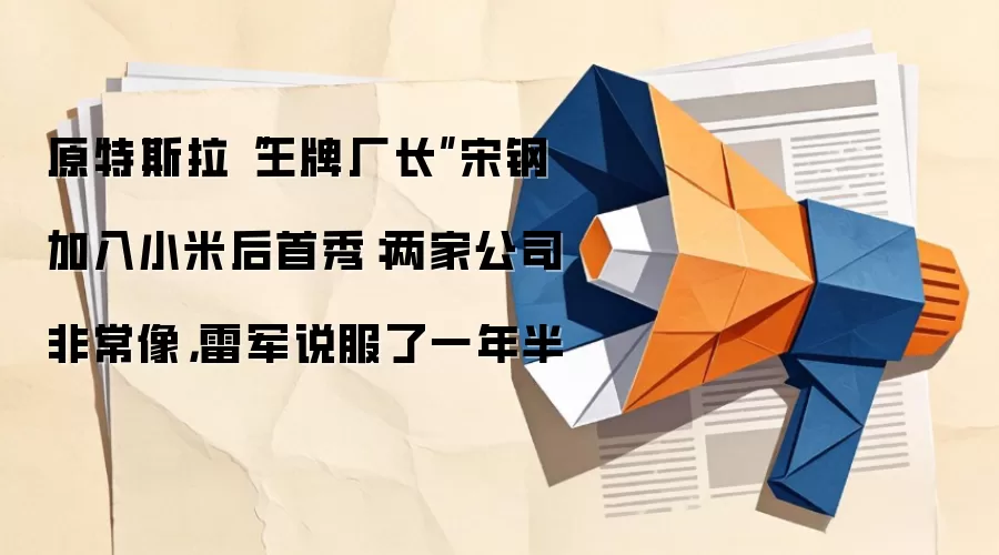 原特斯拉“王牌厂长”宋钢加入小米后首秀：两家公司非常像，雷军说服了一年半