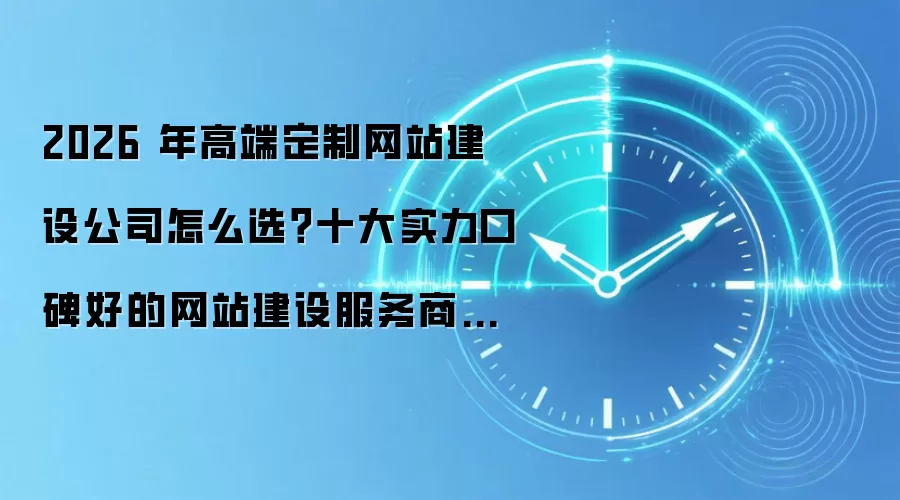 2026 年高端定制网站建设公司怎么选？十大实力口碑好的网站建设服务商深度测评与选型指南
