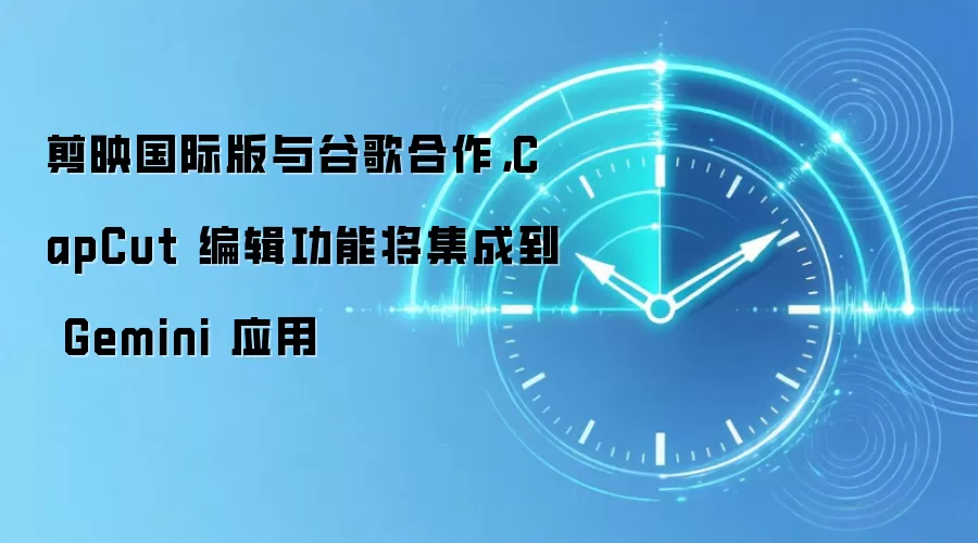 剪映国际版与谷歌合作,CapCut 编辑功能将集成到 Gemini 应用