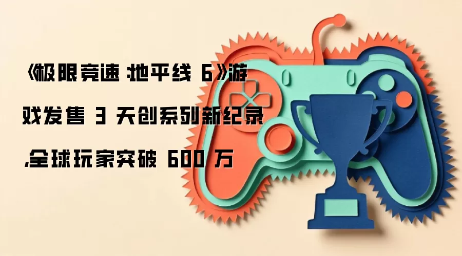 《极限竞速:地平线 6》游戏发售 3 天创系列新纪录,全球玩家突破 600 万