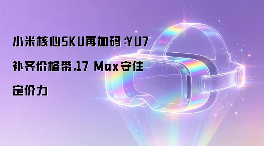 小米核心SKU再加码:YU7补齐价格带,17 Max守住定价力