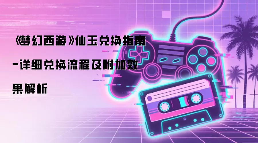《梦幻西游》仙玉兑换指南-详细兑换流程及附加效果解析
