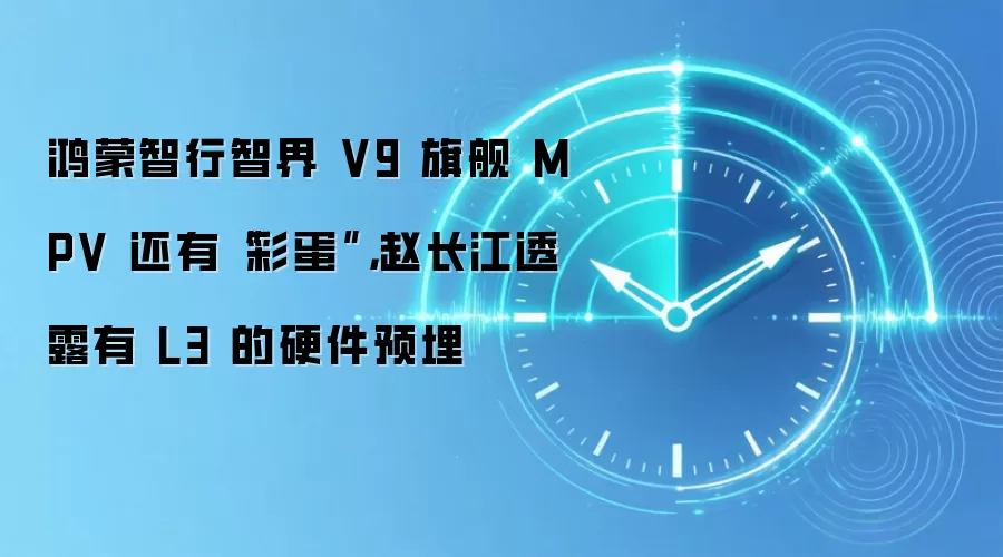 鸿蒙智行智界 V9 旗舰 MPV 还有“彩蛋”，赵长江透露有 L3 的硬件预埋