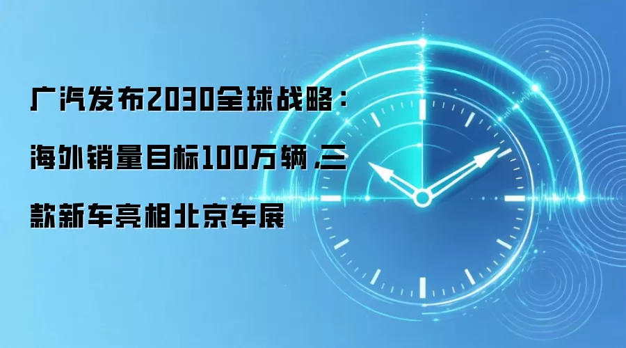 广汽发布2030全球战略:海外销量目标100万辆,三款新车亮相北京车展