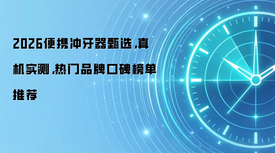 2026便携冲牙器甄选，真机实测，热门品牌口碑榜单推荐