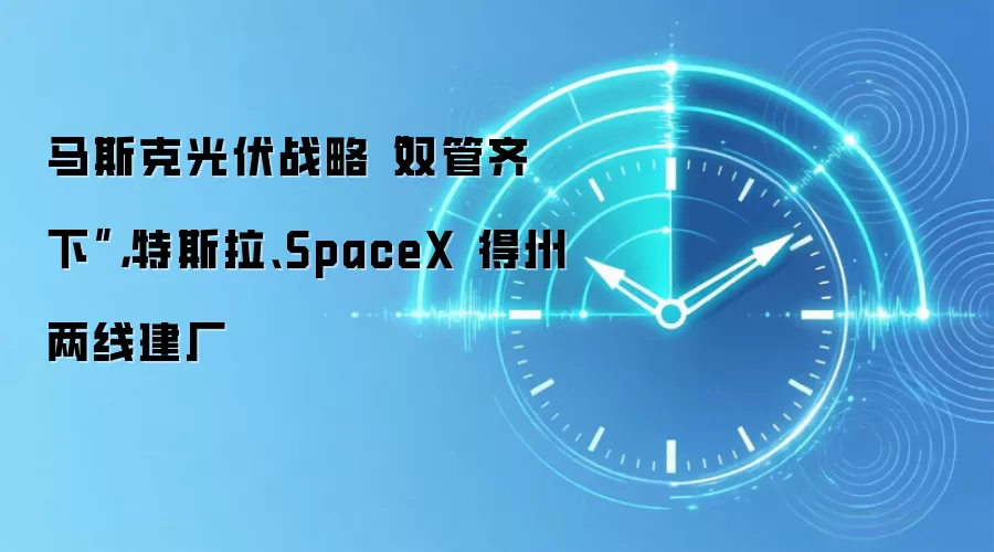 马斯克光伏战略“双管齐下”,特斯拉、SpaceX 得州两线建厂