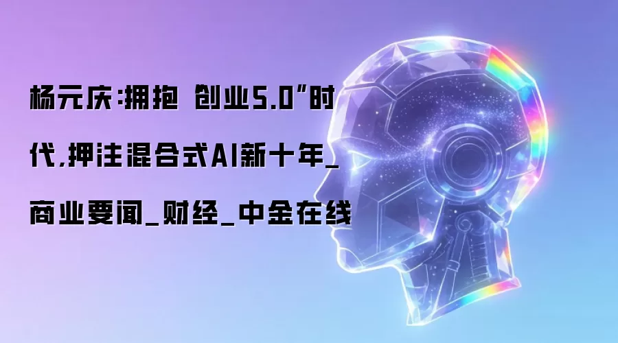 杨元庆:拥抱“创业5.0”时代,押注混合式AI新十年_商业要闻_财经_中金在线