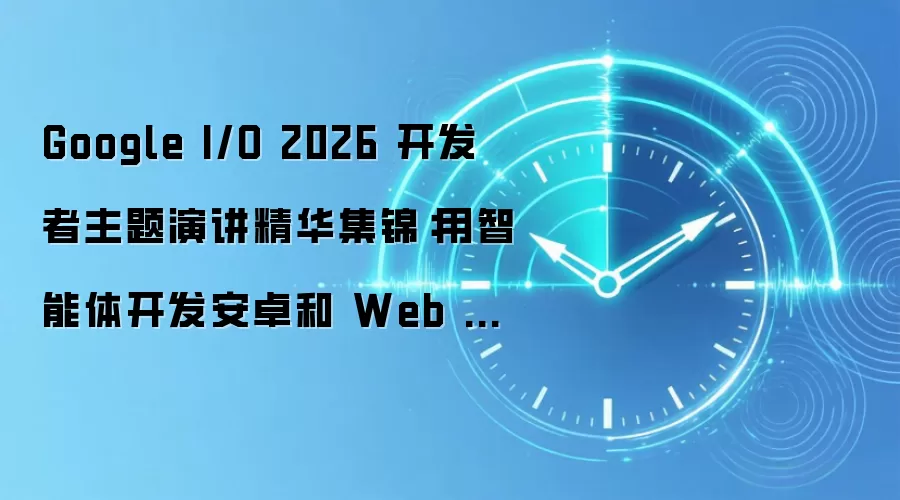 Google I/O 2026 开发者主题演讲精华集锦：用智能体开发安卓和 Web 应用