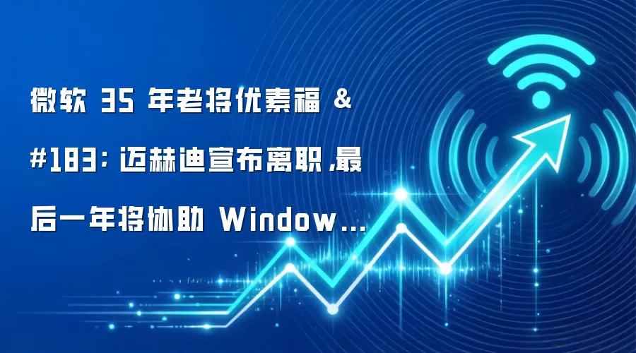 微软 35 年老将优素福 · 迈赫迪宣布离职,最后一年将协助 Windows 适应 Agent 时代