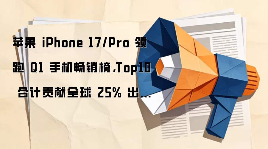苹果 iPhone 17/Pro 领跑 Q1 手机畅销榜，Top10 合计贡献全球 25% 出货量创历年新高