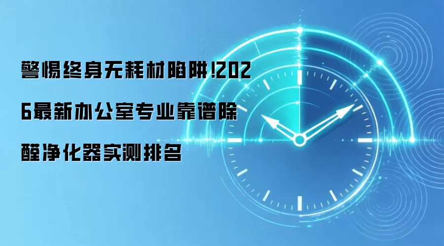 警惕终身无耗材陷阱！2026最新办公室专业靠谱除醛净化器实测排名