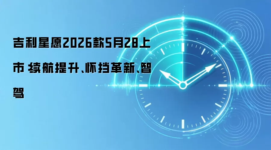 吉利星愿2026款5月28上市：续航提升、怀挡革新、智驾