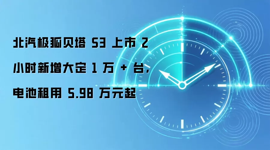 北汽极狐贝塔 S3 上市 2 小时新增大定 1 万 + 台，电池租用 5.98 万元起