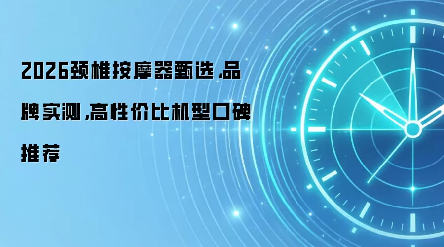 2026颈椎按摩器甄选，品牌实测，高性价比机型口碑推荐