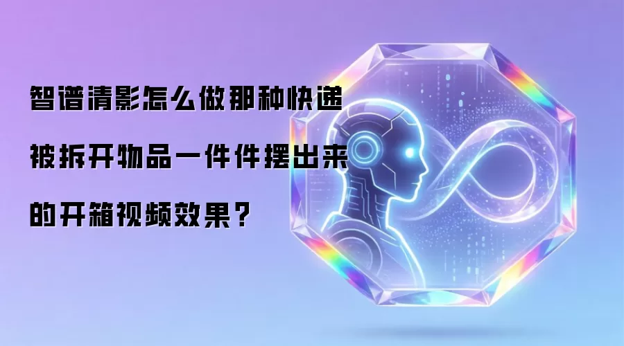 智谱清影怎么做那种快递被拆开物品一件件摆出来的开箱视频效果？