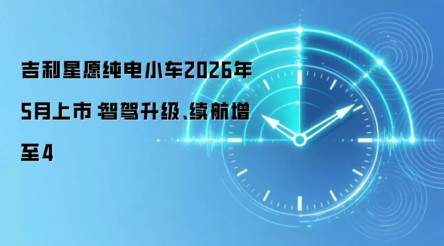 吉利星愿纯电小车2026年5月上市:智驾升级、续航增至4