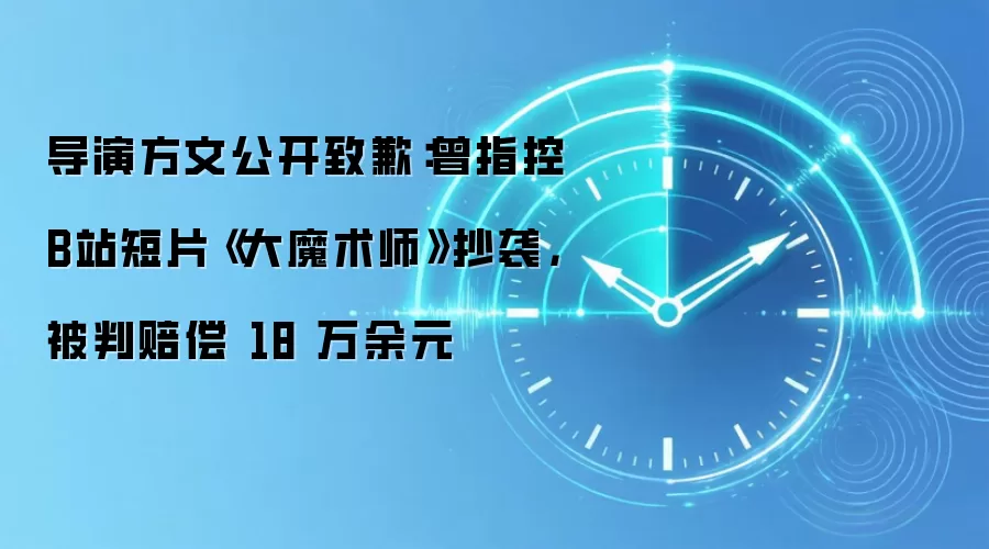 导演方文公开致歉:曾指控B站短片《大魔术师》抄袭,被判赔偿 18 万余元
