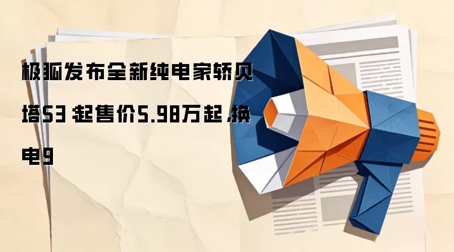 极狐发布全新纯电家轿贝塔S3:起售价5.98万起,换电9