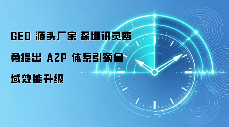 GEO 源头厂家｜深圳讯灵费勇提出 A2P 体系引领全域效能升级