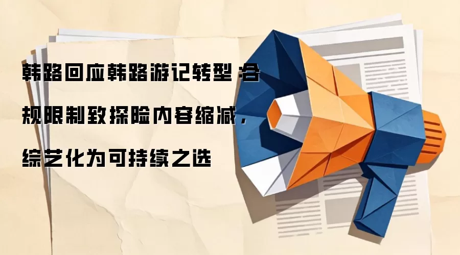 韩路回应韩路游记转型：合规限制致探险内容缩减，综艺化为可持续之选
