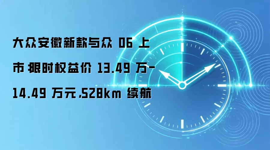 大众安徽新款与众 06 上市：限时权益价 13.49 万-14.49 万元，528km 续航
