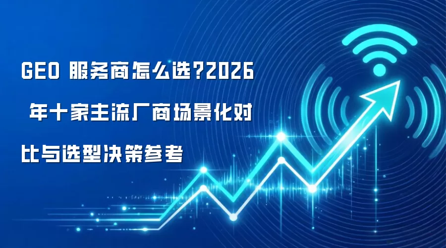 GEO 服务商怎么选？2026 年十家主流厂商场景化对比与选型决策参考
