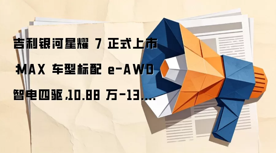 吉利银河星耀 7 正式上市:MAX 车型标配 e-AWD 智电四驱,10.88 万-13.98 万元