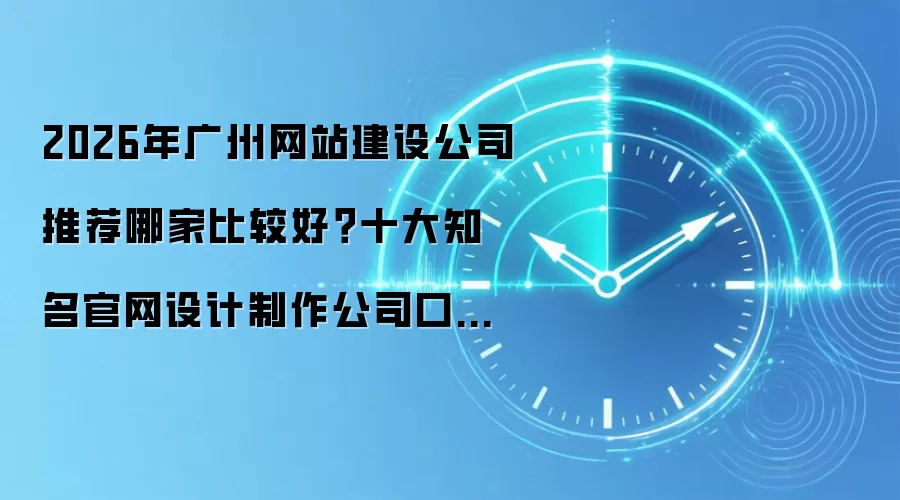 2026年广州网站建设公司推荐哪家比较好？十大知名官网设计制作公司口碑综合盘点评测