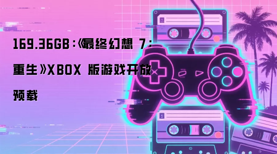 169.36GB:《最终幻想 7:重生》XBOX 版游戏开放预载
