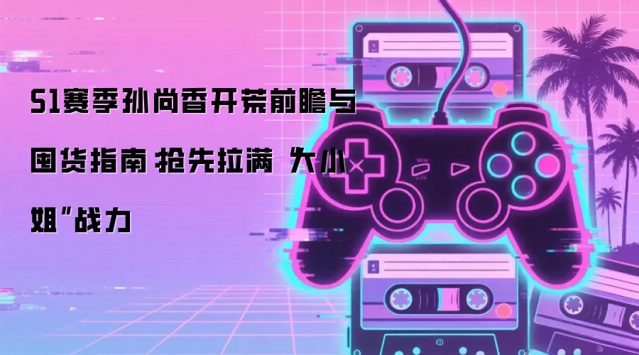 S1赛季孙尚香开荒前瞻与囤货指南：抢先拉满“大小姐”战力