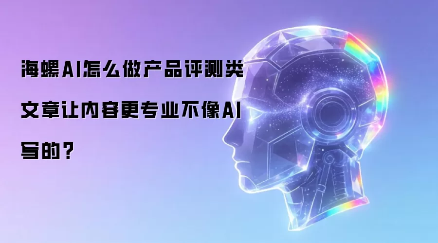海螺AI怎么做产品评测类文章让内容更专业不像AI写的？