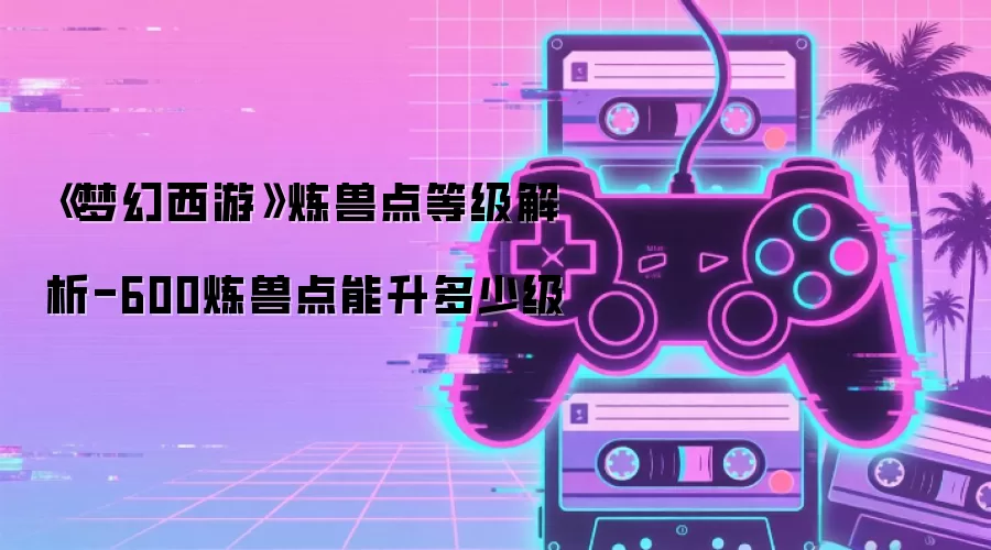 《梦幻西游》炼兽点等级解析-600炼兽点能升多少级