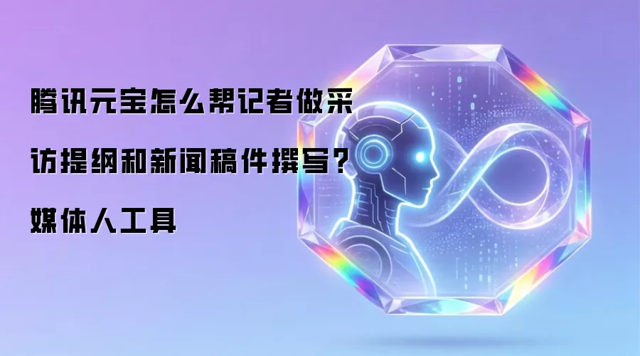 腾讯元宝怎么帮记者做采访提纲和新闻稿件撰写?媒体人工具