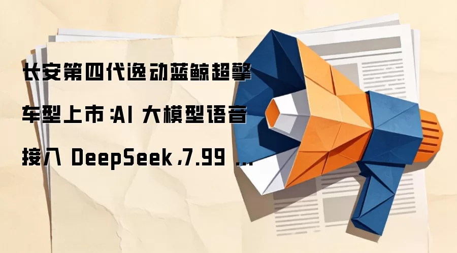 长安第四代逸动蓝鲸超擎车型上市：AI 大模型语音接入 DeepSeek，7.99 万起
