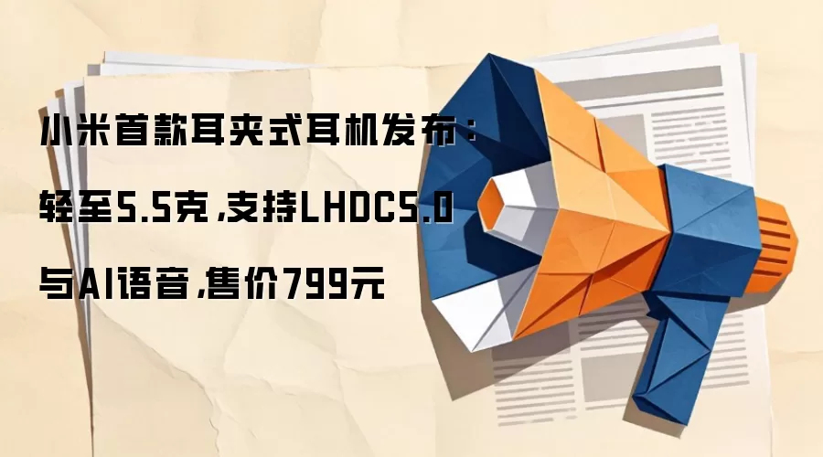 小米首款耳夹式耳机发布：轻至5.5克，支持LHDC5.0与AI语音，售价799元